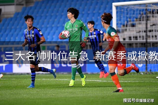 三大名帅帅位告急 新赛季或掀教练更迭风暴