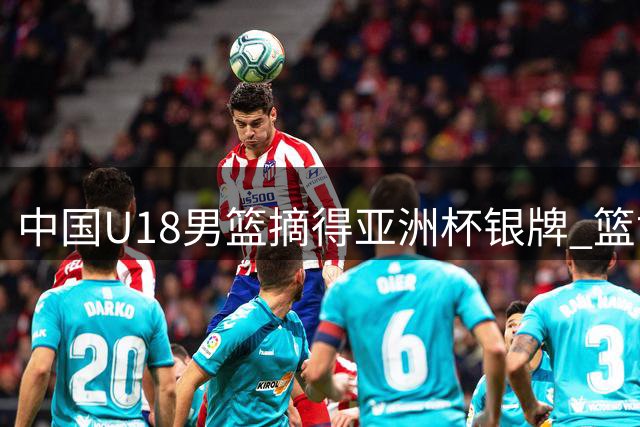 中国U18男篮摘得亚洲杯银牌 篮协点赞小将拼搏精神