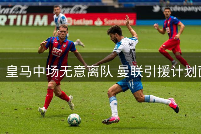 皇马中场无意离队 曼联引援计划面临多重阻碍