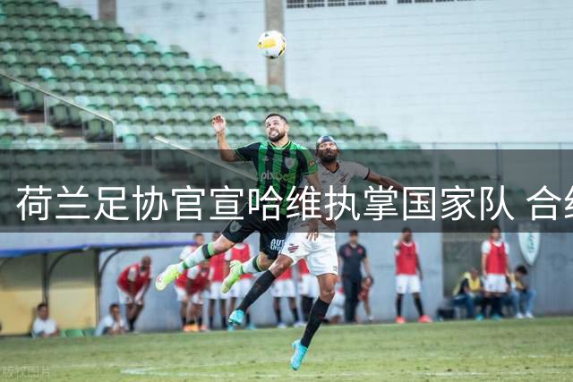 荷兰足协官宣哈维执掌国家队 合约锁定至2030世界杯