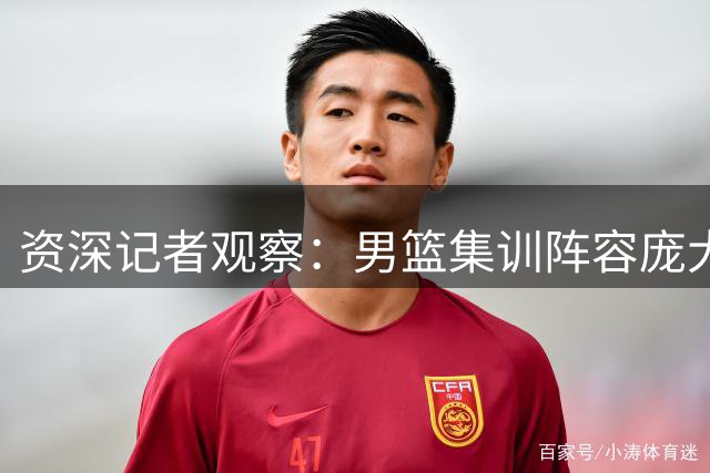 资深记者观察：男篮集训阵容庞大 主力框架已明朗