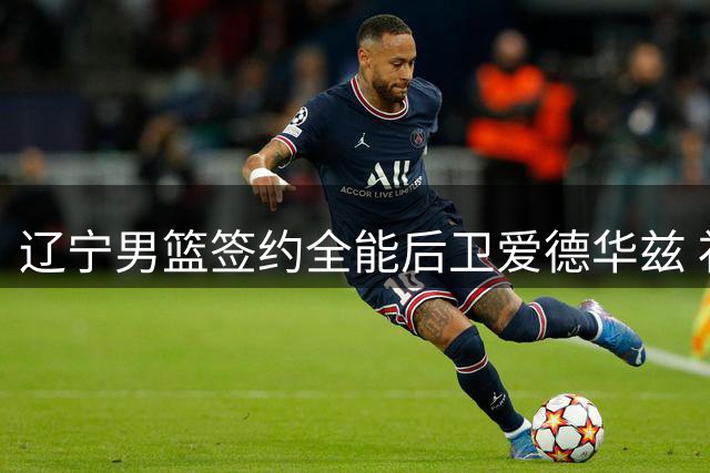 辽宁男篮签约全能后卫爱德华兹 补强外线火力