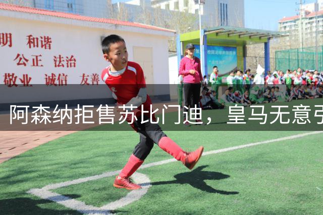 阿森纳拒售苏比门迪，皇马无意引进中场悍将